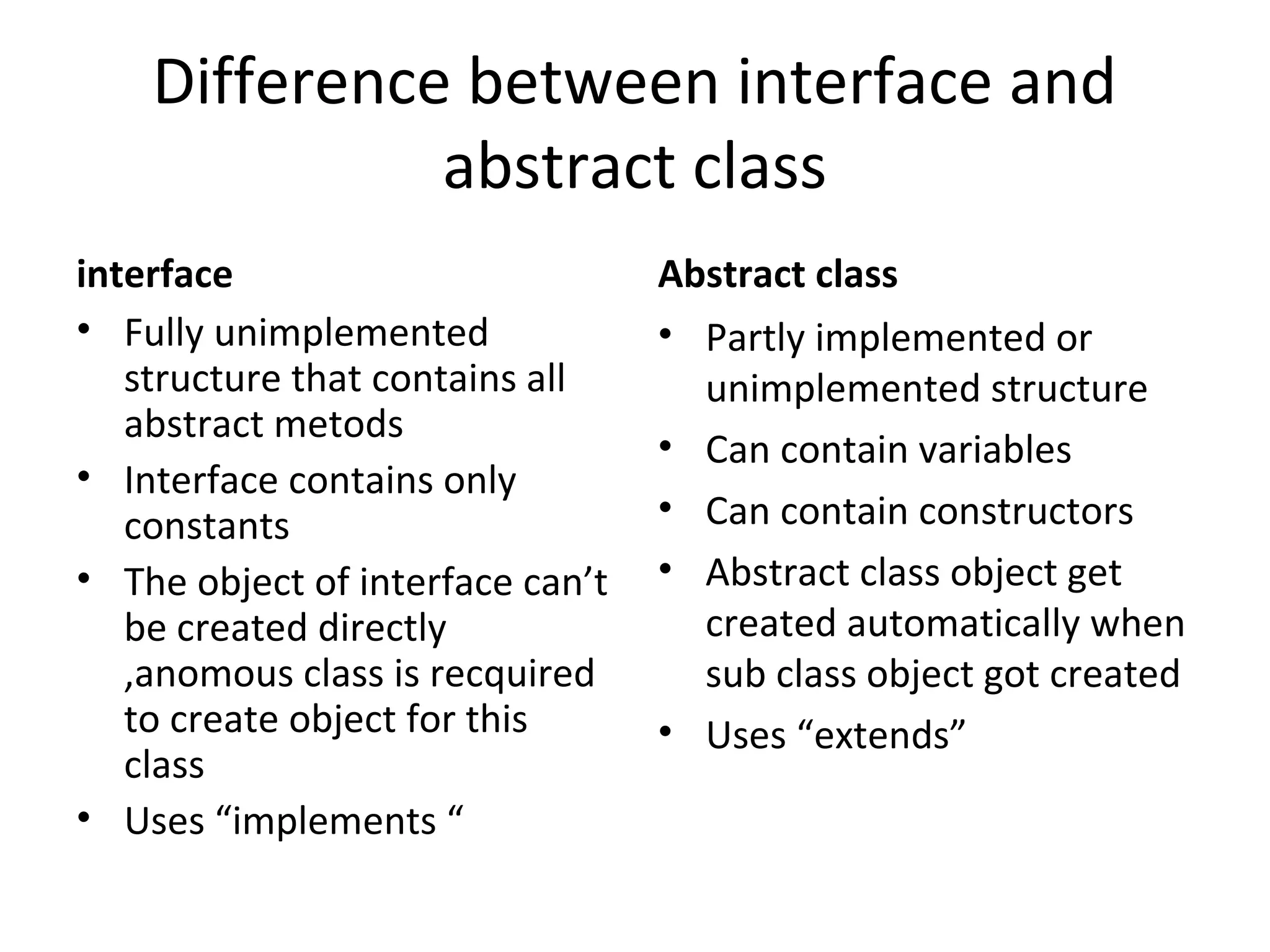 Difference between interface and
abstract class
interface
• Fully unimplemented
structure that contains all
abstract metods
• Interface contains only
constants
• The object of interface can’t
be created directly
,anomous class is recquired
to create object for this
class
• Uses “implements “

Abstract class
• Partly implemented or
unimplemented structure
• Can contain variables
• Can contain constructors
• Abstract class object get
created automatically when
sub class object got created
• Uses “extends”

 