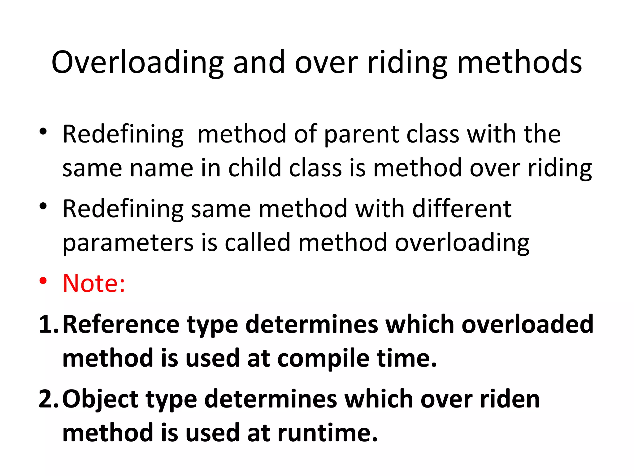 Overloading and over riding methods
• Redefining method of parent class with the
same name in child class is method over riding
• Redefining same method with different
parameters is called method overloading
• Note:
1.Reference type determines which overloaded
method is used at compile time.
2.Object type determines which over riden
method is used at runtime.

 