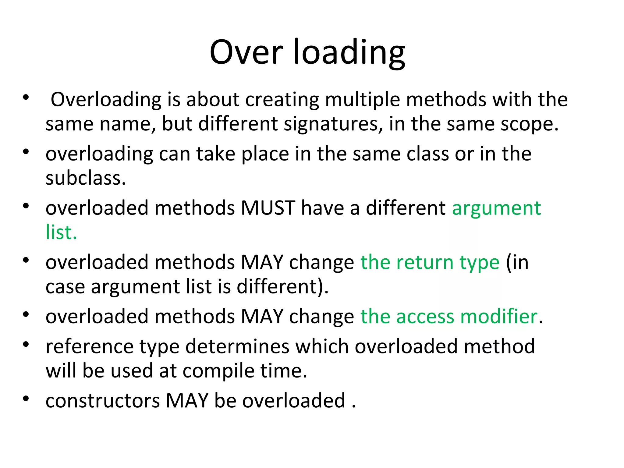 Over loading
• Overloading is about creating multiple methods with the
same name, but different signatures, in the same scope.
• overloading can take place in the same class or in the
subclass.
• overloaded methods MUST have a different argument
list.
• overloaded methods MAY change the return type (in
case argument list is different).
• overloaded methods MAY change the access modifier.
• reference type determines which overloaded method
will be used at compile time.
• constructors MAY be overloaded .

 