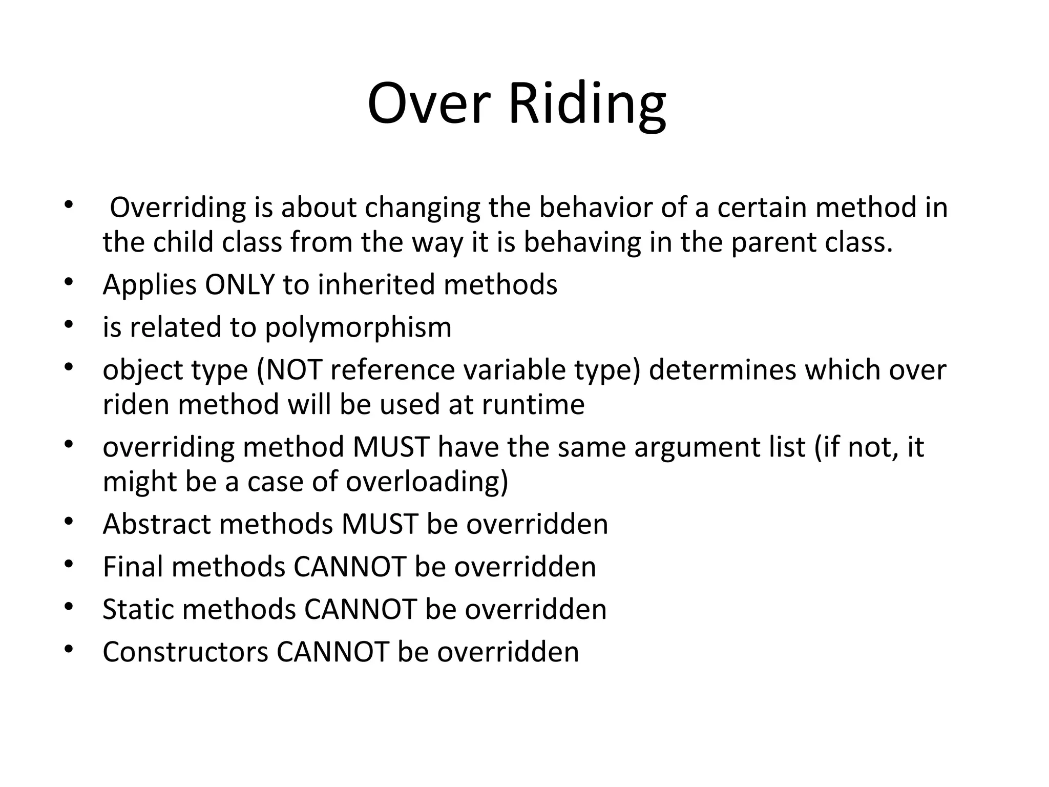 Over Riding
•
•
•
•
•
•
•
•
•

Overriding is about changing the behavior of a certain method in
the child class from the way it is behaving in the parent class.
Applies ONLY to inherited methods
is related to polymorphism
object type (NOT reference variable type) determines which over
riden method will be used at runtime
overriding method MUST have the same argument list (if not, it
might be a case of overloading)
Abstract methods MUST be overridden
Final methods CANNOT be overridden
Static methods CANNOT be overridden
Constructors CANNOT be overridden

 