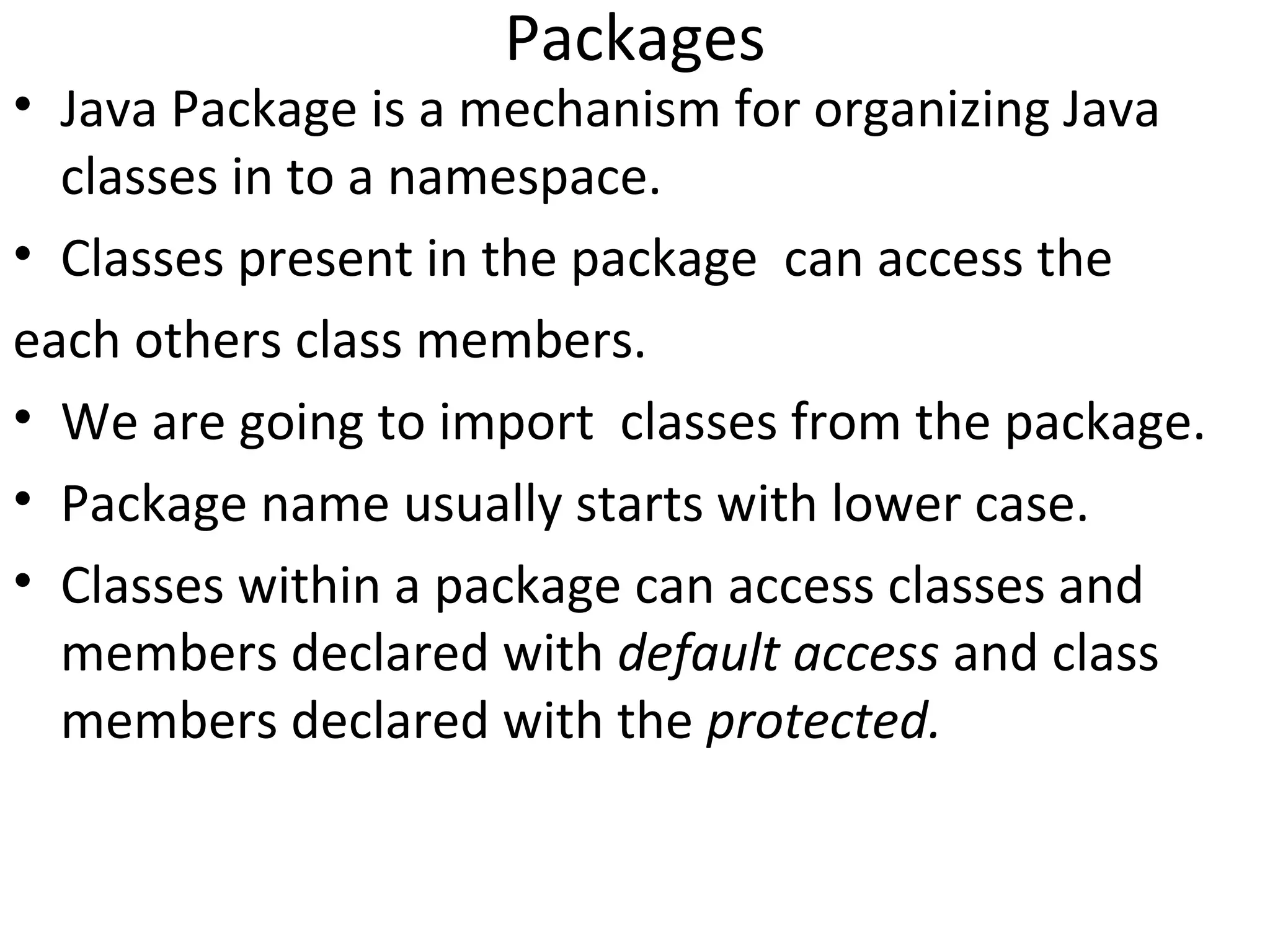 Packages

• Java Package is a mechanism for organizing Java
classes in to a namespace.
• Classes present in the package can access the
each others class members.
• We are going to import classes from the package.
• Package name usually starts with lower case.
• Classes within a package can access classes and
members declared with default access and class
members declared with the protected.

 