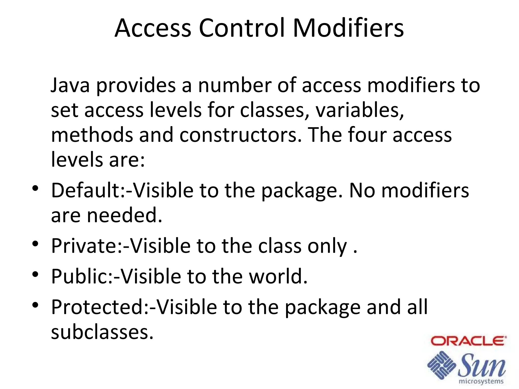 Access Control Modifiers

•
•
•
•

Java provides a number of access modifiers to
set access levels for classes, variables,
methods and constructors. The four access
levels are:
Default:-Visible to the package. No modifiers
are needed.
Private:-Visible to the class only .
Public:-Visible to the world.
Protected:-Visible to the package and all
subclasses.

 