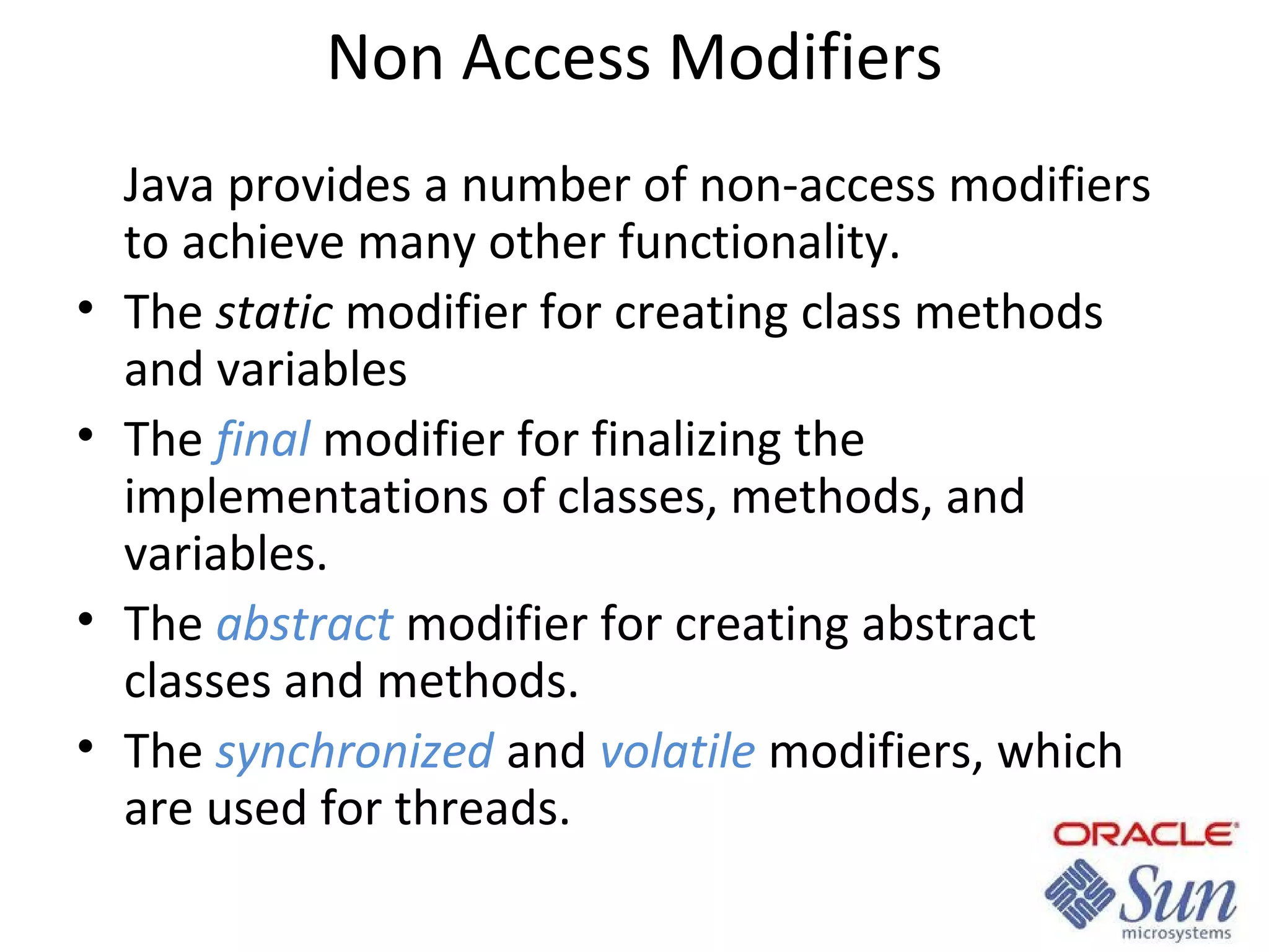 Non Access Modifiers

•
•
•
•

Java provides a number of non-access modifiers
to achieve many other functionality.
The static modifier for creating class methods
and variables
The final modifier for finalizing the
implementations of classes, methods, and
variables.
The abstract modifier for creating abstract
classes and methods.
The synchronized and volatile modifiers, which
are used for threads.

 