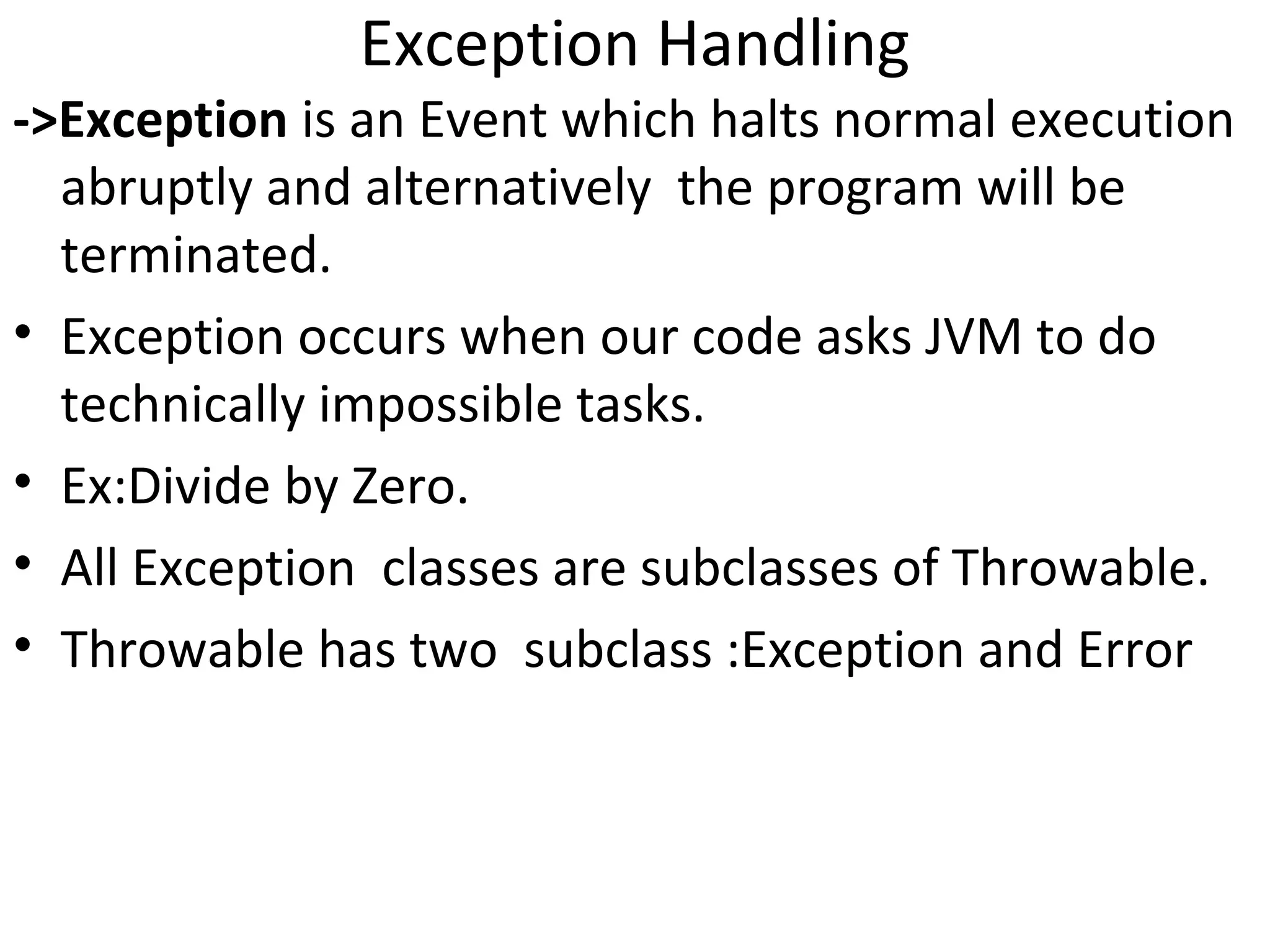 Exception Handling

->Exception is an Event which halts normal execution
abruptly and alternatively the program will be
terminated.
• Exception occurs when our code asks JVM to do
technically impossible tasks.
• Ex:Divide by Zero.
• All Exception classes are subclasses of Throwable.
• Throwable has two subclass :Exception and Error

 