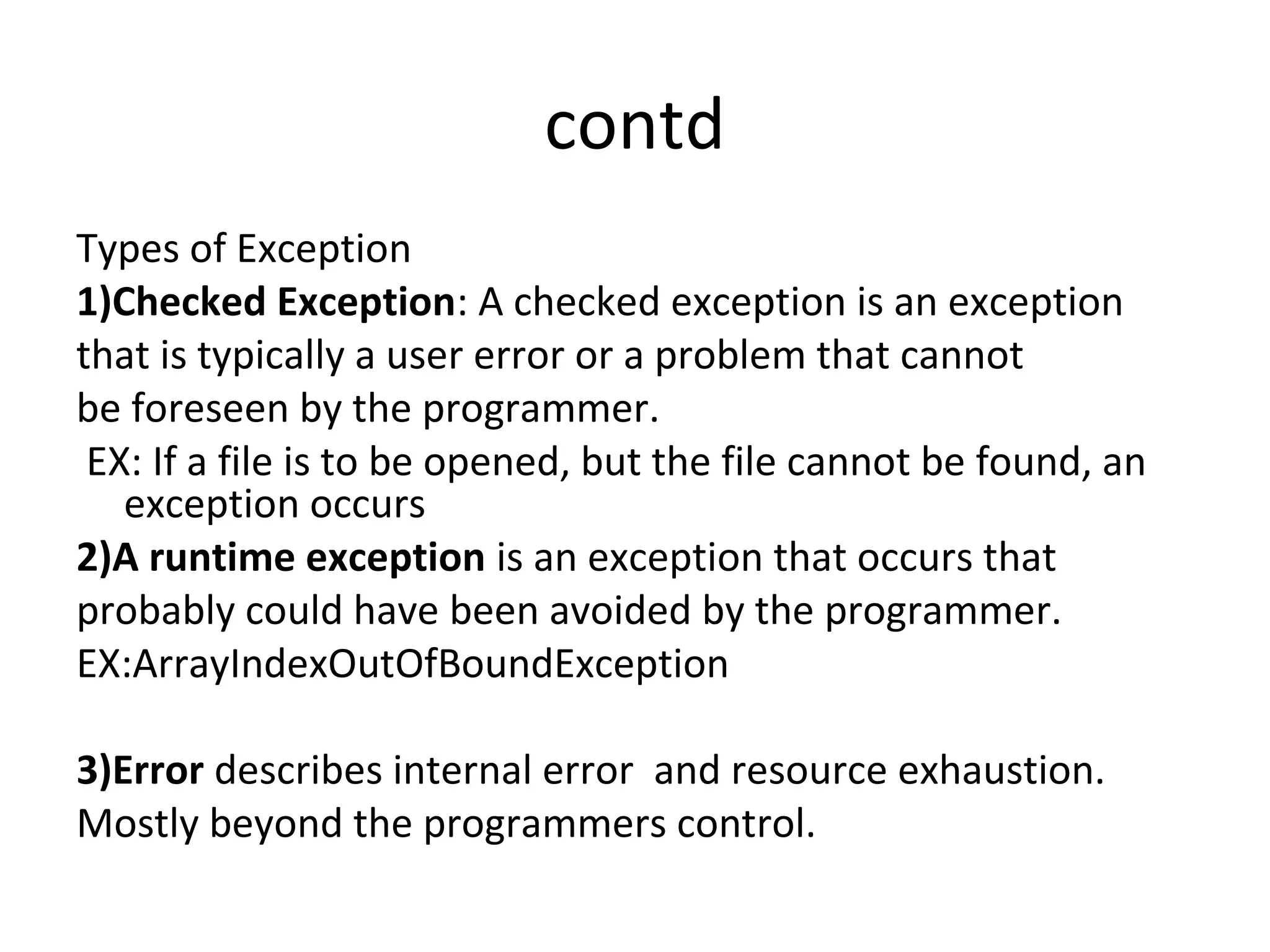 contd
Types of Exception
1)Checked Exception: A checked exception is an exception
that is typically a user error or a problem that cannot
be foreseen by the programmer.
EX: If a file is to be opened, but the file cannot be found, an
exception occurs
2)A runtime exception is an exception that occurs that
probably could have been avoided by the programmer.
EX:ArrayIndexOutOfBoundException
3)Error describes internal error and resource exhaustion.
Mostly beyond the programmers control.

 