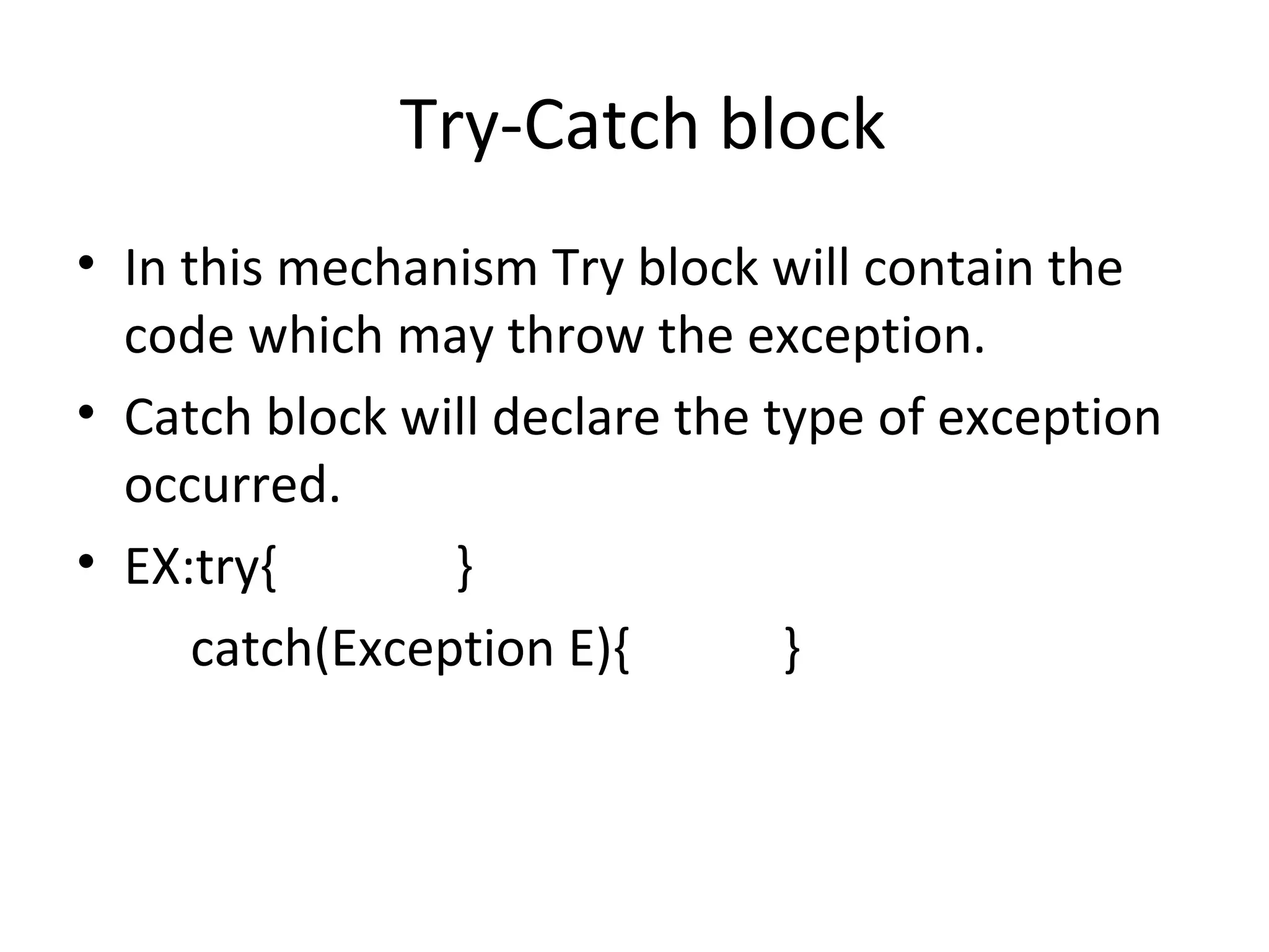 Try-Catch block
• In this mechanism Try block will contain the
code which may throw the exception.
• Catch block will declare the type of exception
occurred.
• EX:try{
}
catch(Exception E){
}

 