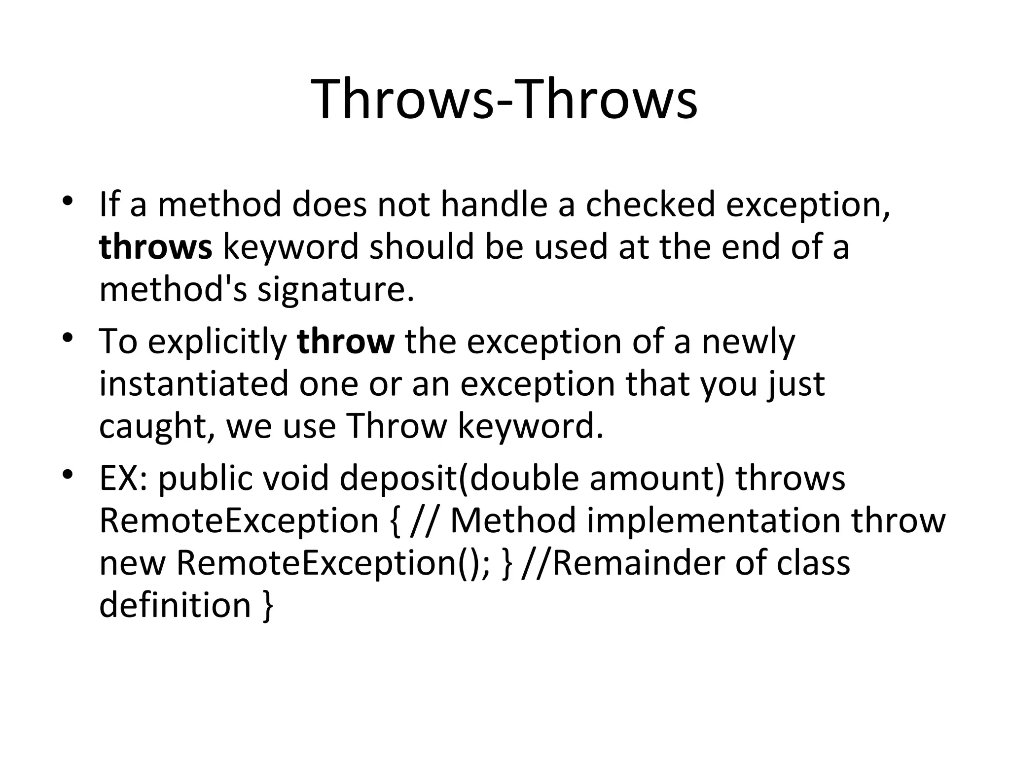 Throws-Throws
• If a method does not handle a checked exception,
throws keyword should be used at the end of a
method's signature.
• To explicitly throw the exception of a newly
instantiated one or an exception that you just
caught, we use Throw keyword.
• EX: public void deposit(double amount) throws
RemoteException { // Method implementation throw
new RemoteException(); } //Remainder of class
definition }

 