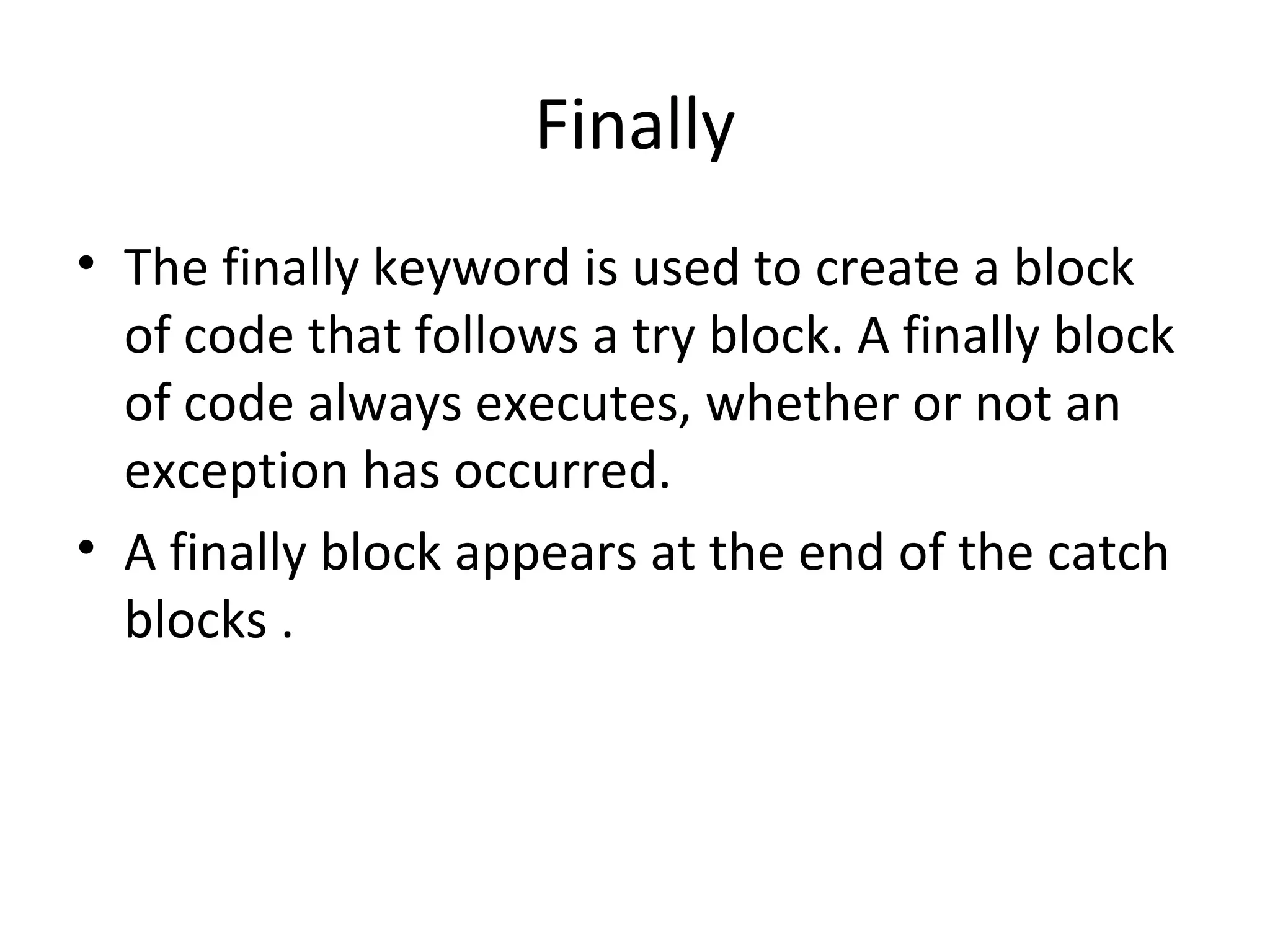 Finally
• The finally keyword is used to create a block
of code that follows a try block. A finally block
of code always executes, whether or not an
exception has occurred.
• A finally block appears at the end of the catch
blocks .

 