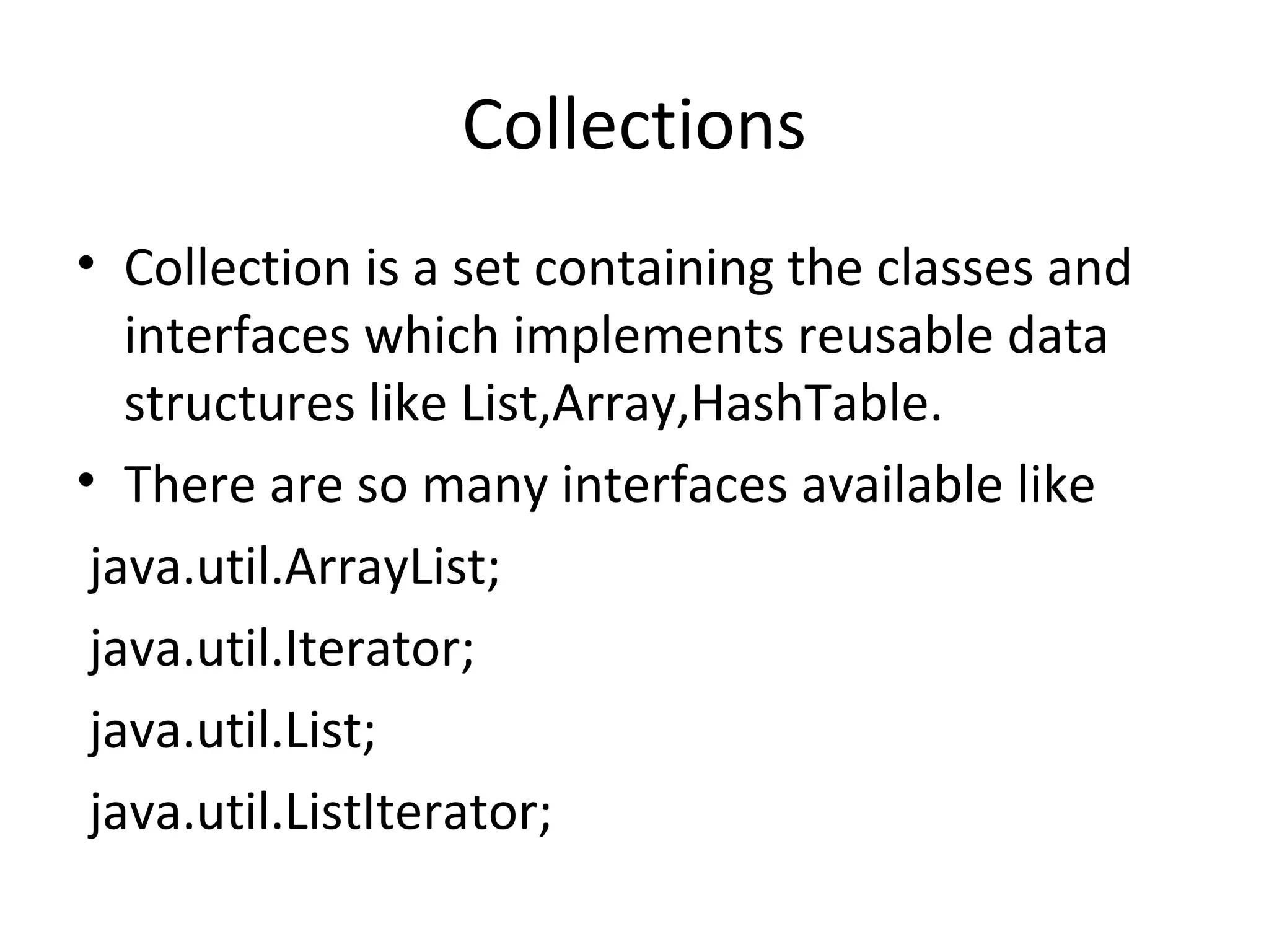 Collections
• Collection is a set containing the classes and
interfaces which implements reusable data
structures like List,Array,HashTable.
• There are so many interfaces available like
java.util.ArrayList;
java.util.Iterator;
java.util.List;
java.util.ListIterator;

 