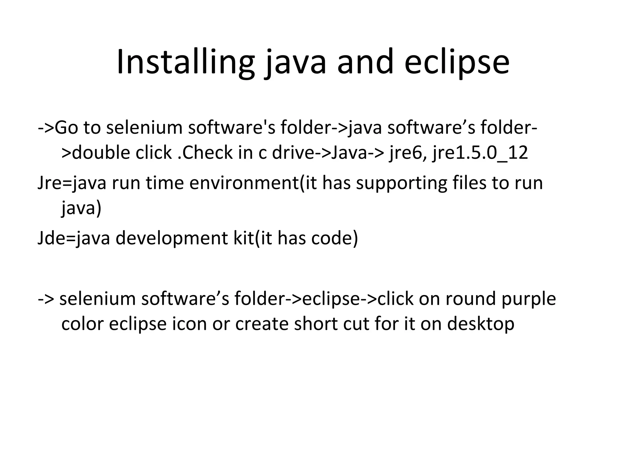 Installing java and eclipse
->Go to selenium software's folder->java software’s folder>double click .Check in c drive->Java-> jre6, jre1.5.0_12
Jre=java run time environment(it has supporting files to run
java)
Jde=java development kit(it has code)
-> selenium software’s folder->eclipse->click on round purple
color eclipse icon or create short cut for it on desktop

 