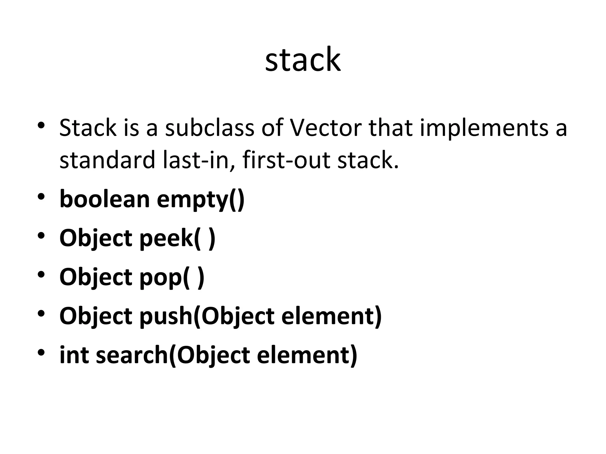 stack
• Stack is a subclass of Vector that implements a
standard last-in, first-out stack.
• boolean empty()
• Object peek( )
• Object pop( )
• Object push(Object element)
• int search(Object element)

 