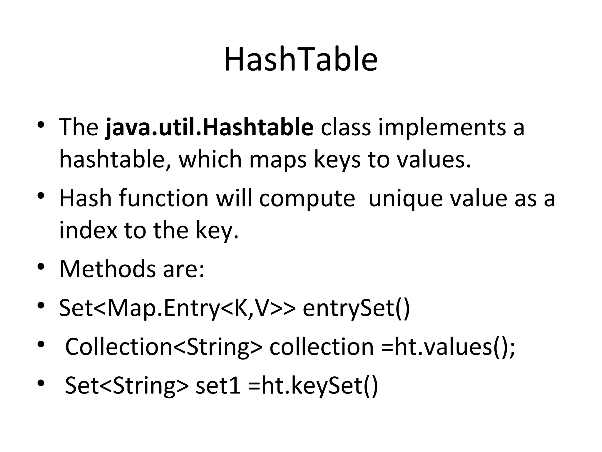 HashTable
• The java.util.Hashtable class implements a
hashtable, which maps keys to values.
• Hash function will compute unique value as a
index to the key.
• Methods are:
• Set<Map.Entry<K,V>> entrySet()
• Collection<String> collection =ht.values();
• Set<String> set1 =ht.keySet()

 