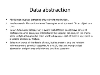 Data abstraction
•
•
•

•

Abstraction involves extracting only relevant information .
In other words, Abstraction means “looking for what you want “ in an object or a
class
Ex: An Automobile salesperson is aware that different people have different
preferences.some people are interested in the speed of car, some in the engine,
some in style.although all of them want to buy a car, each of them is interested in
a specific attribute or feature.
Sales man knows all the details of a car, but he presents only the relevant
information to a potential customer.As a result, the sales man practices
abstraction and presents only relevant details to customer.

 