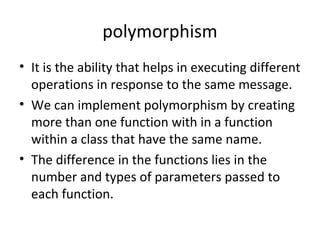 polymorphism
• It is the ability that helps in executing different
operations in response to the same message.
• We can implement polymorphism by creating
more than one function with in a function
within a class that have the same name.
• The difference in the functions lies in the
number and types of parameters passed to
each function.

 