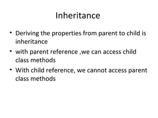 Inheritance
• Deriving the properties from parent to child is
inheritance
• with parent reference ,we can access child
class methods
• With child reference, we cannot access parent
class methods

 