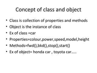 Concept of class and object
•
•
•
•
•
•

Class is collection of properties and methods
Object is the instance of class
Ex of class =car
Properties=colour,power,speed,model,height
Methods=fwd(),bkd(),stop(),start()
Ex of object= honda car , toyota car…..

 