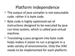 Platform independence
• The output of java compiler is not executable
code. rather it is byte code.
• Byte code is highly optimized set of
instructions designed to be executed by java
run time system, which is called java virtual
machine.
• Translating a java program into byte code
helps makes it easier to run a program in a
wide variety of environments. Only the JVM
needs to be implemented for each platform.

 