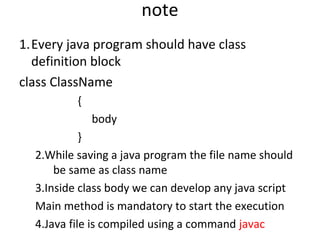 note
1.Every java program should have class
definition block
class ClassName
{
body
}
2.While saving a java program the file name should
be same as class name
3.Inside class body we can develop any java script
Main method is mandatory to start the execution
4.Java file is compiled using a command javac

 