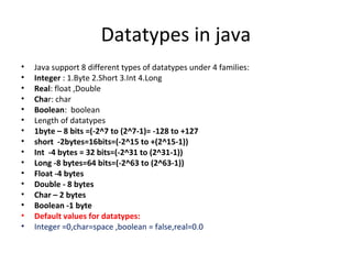 Datatypes in java
•
•
•
•
•
•
•
•
•
•
•
•
•
•
•
•

Java support 8 different types of datatypes under 4 families:
Integer : 1.Byte 2.Short 3.Int 4.Long
Real: float ,Double
Char: char
Boolean: boolean
Length of datatypes
1byte – 8 bits =(-2^7 to (2^7-1)= -128 to +127
short -2bytes=16bits=(-2^15 to +(2^15-1))
Int -4 bytes = 32 bits=(-2^31 to (2^31-1))
Long -8 bytes=64 bits=(-2^63 to (2^63-1))
Float -4 bytes
Double - 8 bytes
Char – 2 bytes
Boolean -1 byte
Default values for datatypes:
Integer =0,char=space ,boolean = false,real=0.0

 