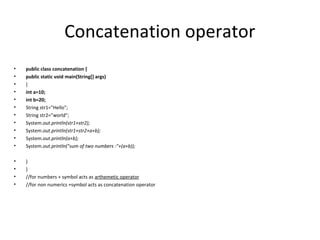 Concatenation operator
•
•
•
•
•
•
•
•
•
•
•

public class concatenation {
public static void main(String[] args)
{
int a=10;
int b=20;
String str1="Hello";
String str2="world";
System.out.println(str1+str2);
System.out.println(str1+str2+a+b);
System.out.println(a+b);
System.out.println("sum of two numbers :"+(a+b));

•
•
•
•

}
}
//for numbers + symbol acts as arthemetic operator
//for non numerics +symbol acts as concatenation operator

 