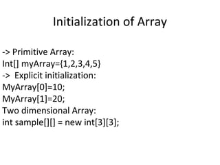 Initialization of Array
-> Primitive Array:
Int[] myArray={1,2,3,4,5}
-> Explicit initialization:
MyArray[0]=10;
MyArray[1]=20;
Two dimensional Array:
int sample[][] = new int[3][3];

 