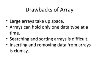 Drawbacks of Array
• Large arrays take up space.
• Arrays can hold only one data type at a
time.
• Searching and sorting arrays is difficult.
• Inserting and removing data from arrays
is clumsy.

 