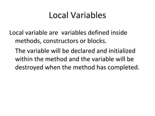 Local Variables
Local variable are variables defined inside
methods, constructors or blocks.
The variable will be declared and initialized
within the method and the variable will be
destroyed when the method has completed.

 