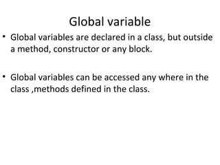 Global variable
• Global variables are declared in a class, but outside
a method, constructor or any block.
• Global variables can be accessed any where in the
class ,methods defined in the class.

 