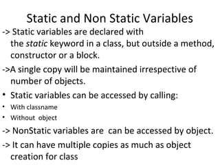 Static and Non Static Variables

-> Static variables are declared with
the static keyword in a class, but outside a method,
constructor or a block.
->A single copy will be maintained irrespective of
number of objects.
• Static variables can be accessed by calling:
• With classname
• Without object

-> NonStatic variables are can be accessed by object.
-> It can have multiple copies as much as object
creation for class

 