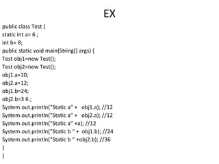 EX
public class Test {
static int a= 6 ;
int b= 8;
public static void main(String[] args) {
Test obj1=new Test();
Test obj2=new Test();
obj1.a=10;
obj2.a=12;
obj1.b=24;
obj2.b=3 6 ;
System.out.println("Static a“ + obj1.a); //12
System.out.println("Static a“ + obj2.a); //12
System.out.println("Static a“ +a); //12
System.out.println("Static b “ + obj1.b); //24
System.out.println("Static b “ +obj2.b); //36
}
}

 