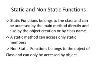 Static and Non Static Functions
-> Static Functions belongs to the class and can
be accessed by the main method directly and
also by the object creation or by class name.
-> A static method can access only static
members
-> Non Static Functions belongs to the object of
Class and can only be accessed by object .

 