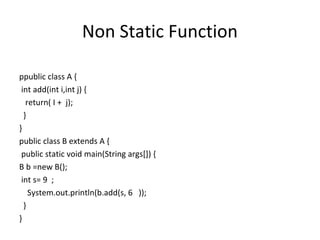 Non Static Function
ppublic class A {
int add(int i,int j) {
return( I + j);
}
}
public class B extends A {
public static void main(String args[]) {
B b =new B();
int s= 9 ;
System.out.println(b.add(s, 6 ));
}
}

 