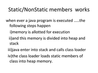 Static/NonStatic members works
when ever a java program is executed .....the
following steps happen
i)memory is allotted for execution
ii)and this memory is divided into heap and
stack
iii)java enter into stack and calls class loader
iv)the class loader loads static members of
class into heap memory.

 