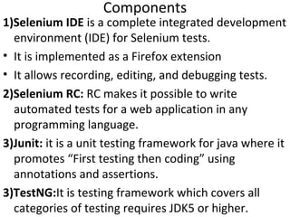 Components

1)Selenium IDE is a complete integrated development
environment (IDE) for Selenium tests.
• It is implemented as a Firefox extension
• It allows recording, editing, and debugging tests.
2)Selenium RC: RC makes it possible to write
automated tests for a web application in any
programming language.
3)Junit: it is a unit testing framework for java where it
promotes “First testing then coding” using
annotations and assertions.
3)TestNG:It is testing framework which covers all
categories of testing requires JDK5 or higher.

 