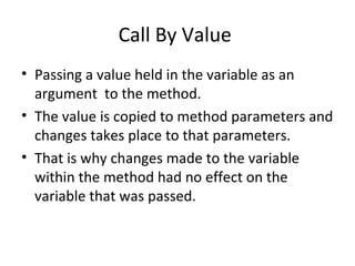 Call By Value
• Passing a value held in the variable as an
argument to the method.
• The value is copied to method parameters and
changes takes place to that parameters.
• That is why changes made to the variable
within the method had no effect on the
variable that was passed.

 