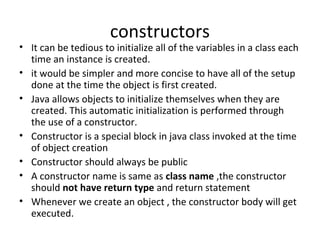 constructors

• It can be tedious to initialize all of the variables in a class each
time an instance is created.
• it would be simpler and more concise to have all of the setup
done at the time the object is first created.
• Java allows objects to initialize themselves when they are
created. This automatic initialization is performed through
the use of a constructor.
• Constructor is a special block in java class invoked at the time
of object creation
• Constructor should always be public
• A constructor name is same as class name ,the constructor
should not have return type and return statement
• Whenever we create an object , the constructor body will get
executed.

 