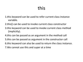 this
1.this keyword can be used to refer current class instance
variable.
2.this() can be used to invoke current class constructor
3.this keyword can be used to invoke current class method
(implicitly).
4.this can be passed as an argument in the method call
5.this can be passed as argument in the constructor call
6.this keyword can also be used to return the class instance.
7.We cannot use this and super at a time

 