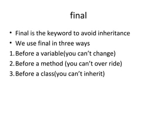 final
• Final is the keyword to avoid inheritance
• We use final in three ways
1.Before a variable(you can’t change)
2.Before a method (you can’t over ride)
3.Before a class(you can’t inherit)

 