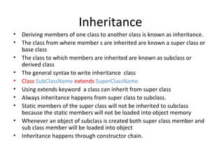 Inheritance
•
•
•
•
•
•
•
•
•
•

Deriving members of one class to another class is known as inheritance.
The class from where member s are inherited are known a super class or
base class
The class to which members are inherited are known as subclass or
derived class
The general syntax to write inheritance class
Class SubClassName extends SuperClassName
Using extends keyword a class can inherit from super class
Always inheritance happens from super class to subclass.
Static members of the super class will not be inherited to subclass
because the static members will not be loaded into object memory
Whenever an object of subclass is created both super class member and
sub class member will be loaded into object
Inheritance happens through constructor chain.

 