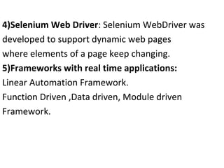 4)Selenium Web Driver: Selenium WebDriver was
developed to support dynamic web pages
where elements of a page keep changing.
5)Frameworks with real time applications:
Linear Automation Framework.
Function Driven ,Data driven, Module driven
Framework.

 