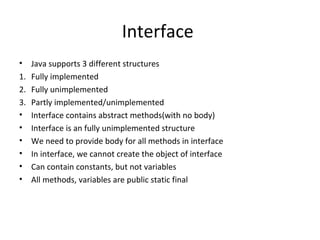 Interface
•

Java supports 3 different structures
1. Fully implemented
2. Fully unimplemented
3. Partly implemented/unimplemented
• Interface contains abstract methods(with no body)
• Interface is an fully unimplemented structure
• We need to provide body for all methods in interface
• In interface, we cannot create the object of interface
• Can contain constants, but not variables
• All methods, variables are public static final

 