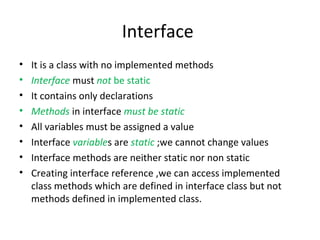 Interface
•
•
•
•
•
•
•
•

It is a class with no implemented methods
Interface must not be static
It contains only declarations
Methods in interface must be static
All variables must be assigned a value
Interface variables are static ;we cannot change values
Interface methods are neither static nor non static
Creating interface reference ,we can access implemented
class methods which are defined in interface class but not
methods defined in implemented class.

 