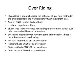 Over Riding
•
•
•
•
•
•
•
•
•

Overriding is about changing the behavior of a certain method in
the child class from the way it is behaving in the parent class.
Applies ONLY to inherited methods
is related to polymorphism
object type (NOT reference variable type) determines which over
riden method will be used at runtime
overriding method MUST have the same argument list (if not, it
might be a case of overloading)
Abstract methods MUST be overridden
Final methods CANNOT be overridden
Static methods CANNOT be overridden
Constructors CANNOT be overridden

 