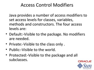 Access Control Modifiers

•
•
•
•

Java provides a number of access modifiers to
set access levels for classes, variables,
methods and constructors. The four access
levels are:
Default:-Visible to the package. No modifiers
are needed.
Private:-Visible to the class only .
Public:-Visible to the world.
Protected:-Visible to the package and all
subclasses.

 