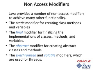 Non Access Modifiers

•
•
•
•

Java provides a number of non-access modifiers
to achieve many other functionality.
The static modifier for creating class methods
and variables
The final modifier for finalizing the
implementations of classes, methods, and
variables.
The abstract modifier for creating abstract
classes and methods.
The synchronized and volatile modifiers, which
are used for threads.

 