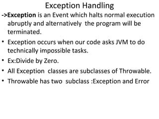 Exception Handling

->Exception is an Event which halts normal execution
abruptly and alternatively the program will be
terminated.
• Exception occurs when our code asks JVM to do
technically impossible tasks.
• Ex:Divide by Zero.
• All Exception classes are subclasses of Throwable.
• Throwable has two subclass :Exception and Error

 