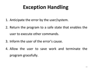 Exception Handling
1. Anticipate the error by the user/system.
2. Return the program to a safe state that enables the
user to execute other commands.
3. Inform the user of the error’s cause.
4. Allow the user to save work and terminate the
program gracefully.
63

 