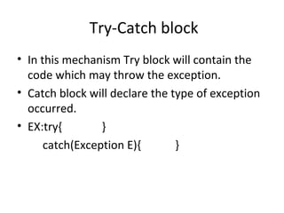 Try-Catch block
• In this mechanism Try block will contain the
code which may throw the exception.
• Catch block will declare the type of exception
occurred.
• EX:try{
}
catch(Exception E){
}

 