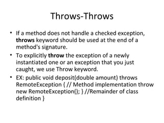 Throws-Throws
• If a method does not handle a checked exception,
throws keyword should be used at the end of a
method's signature.
• To explicitly throw the exception of a newly
instantiated one or an exception that you just
caught, we use Throw keyword.
• EX: public void deposit(double amount) throws
RemoteException { // Method implementation throw
new RemoteException(); } //Remainder of class
definition }

 