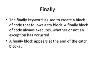 Finally
• The finally keyword is used to create a block
of code that follows a try block. A finally block
of code always executes, whether or not an
exception has occurred.
• A finally block appears at the end of the catch
blocks .

 